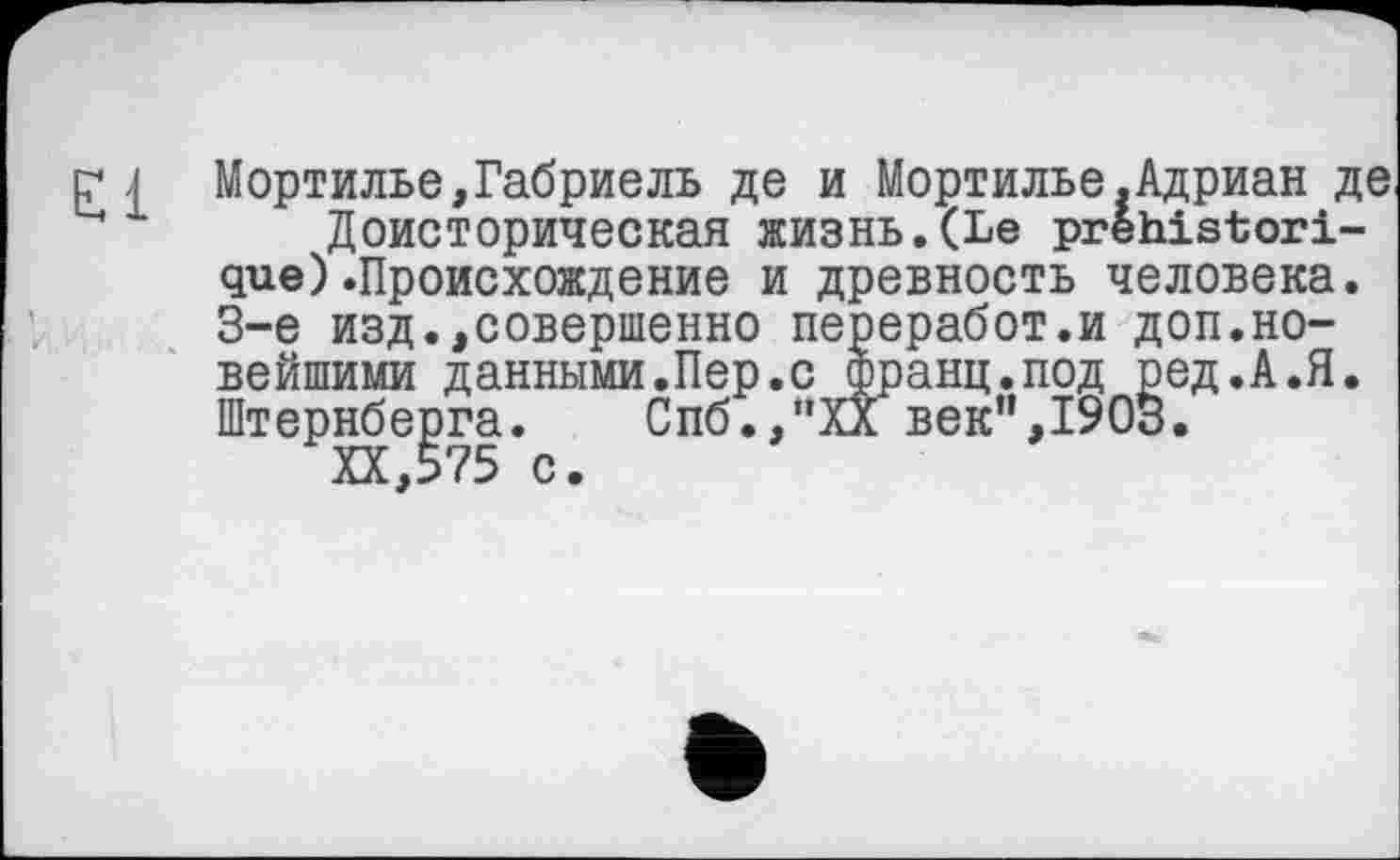 ﻿El
Мортилье,Габриель де и Мортилье.Адриан де Доисторическая жизнь.(Le préhistorique) .Происхождение и древность человека. 3-є изд.,совершенно переработ.и доп.новейшими данными.Пер.с франц.под ред.А.Я. Штернберга. Спб.,*’ХХ век”,1903.
XX, 5 *7 5 с •